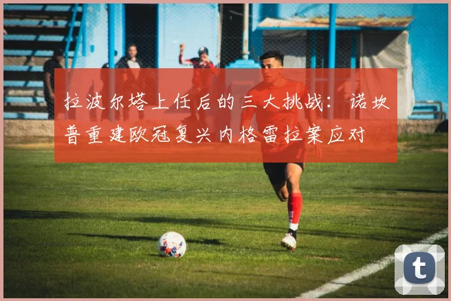 拉波尔塔上任后的三大挑战：诺坎普重建欧冠复兴内格雷拉案应对