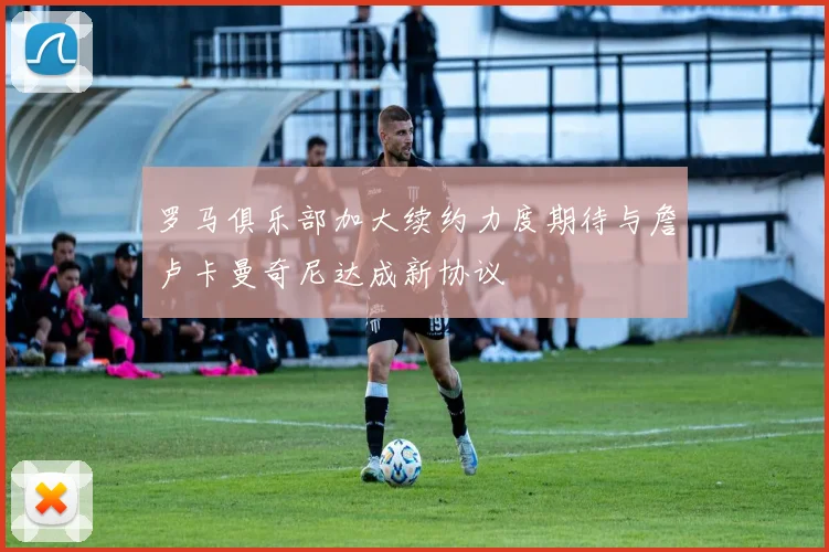 罗马俱乐部加大续约力度期待与詹卢卡曼奇尼达成新协议