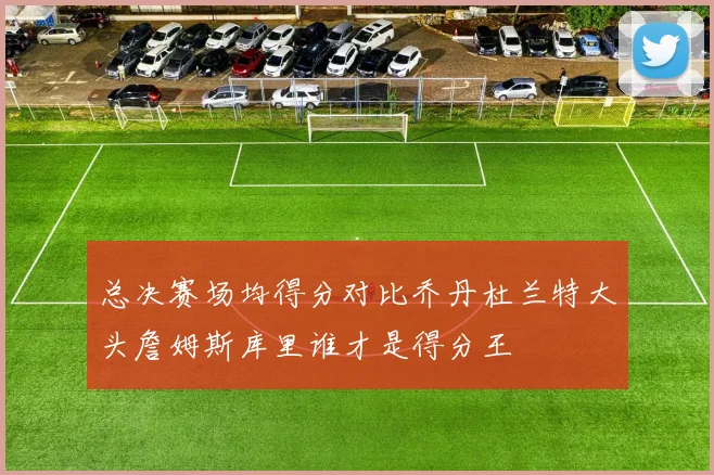 总决赛场均得分对比乔丹杜兰特大头詹姆斯库里谁才是得分王