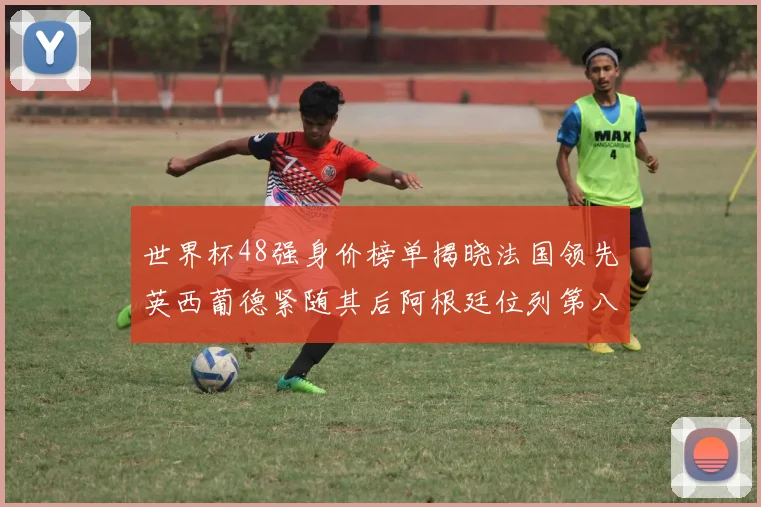 世界杯48强身价榜单揭晓法国领先英西葡德紧随其后阿根廷位列第八