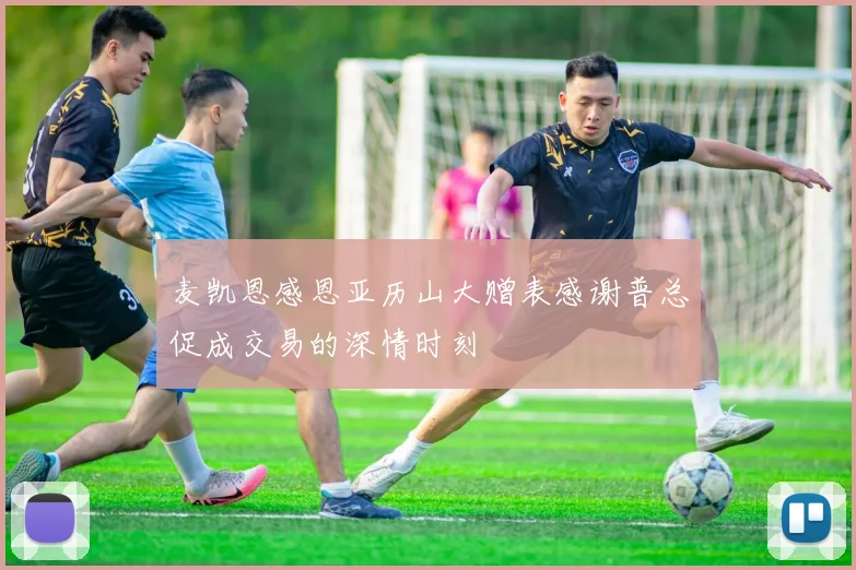 麦凯恩感恩亚历山大赠表感谢普总促成交易的深情时刻