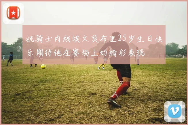 祝骑士内线埃文莫布里25岁生日快乐期待他在赛场上的精彩表现