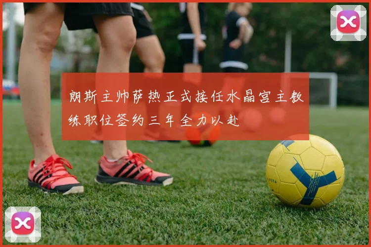 朗斯主帅萨热正式接任水晶宫主教练职位签约三年全力以赴
