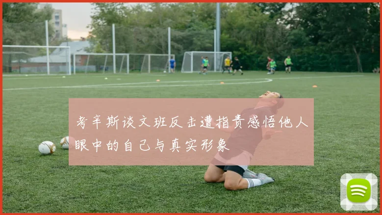 考辛斯谈文班反击遭指责感悟他人眼中的自己与真实形象
