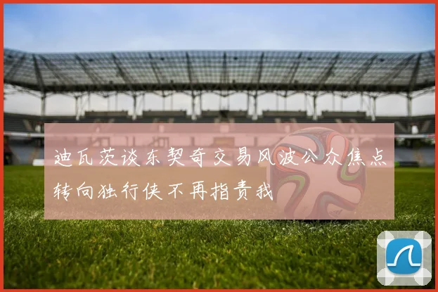 迪瓦茨谈东契奇交易风波公众焦点转向独行侠不再指责我