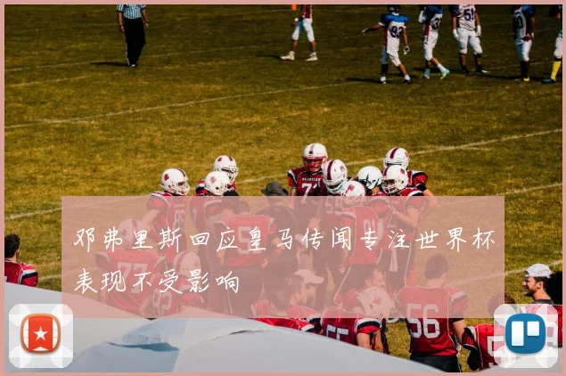 邓弗里斯回应皇马传闻专注世界杯表现不受影响