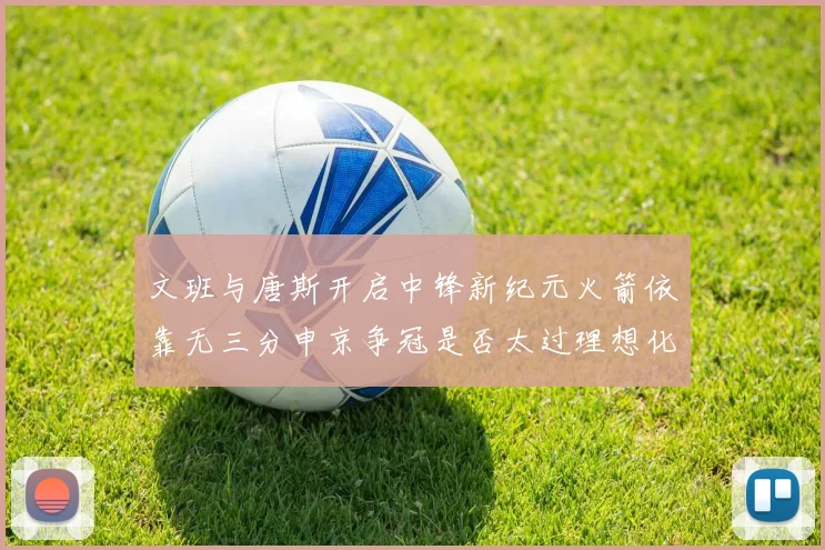 文班与唐斯开启中锋新纪元火箭依靠无三分申京争冠是否太过理想化