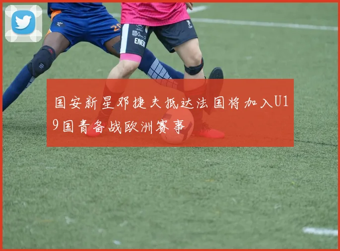 国安新星邓捷夫抵达法国将加入U19国青备战欧洲赛事