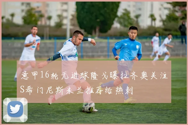 意甲16轮无进球隆戈曝拉齐奥关注S希门尼斯米兰推荐给热刺